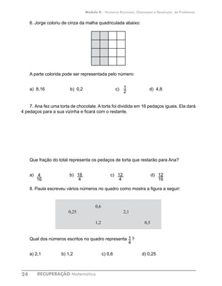 RECUPERAÇÃO Matemática24
Módulo II - Números Racionais, Operações e Resolução de Problemas
6.	Jorge coloriu de cinza da malha quadriculada abaixo:
A parte colorida pode ser representada pelo número:
a) 8,16	 	 b) 0,2		 c) 		 d) 4,8
7.	Ana fez uma torta de chocolate. A torta foi dividida em 16 pedaços iguais. Ela dará
4 pedaços para a sua vizinha e ficará com o restante.
Que fração do total representa os pedaços de torta que restarão para Ana?
a) b) 		 c) 		 d)
8.	Paula escreveu vários números no quadro como mostra a figura a seguir:
0,6
0,25 2,1
1,2 0,5
Qual dos números escritos no quadro representa ?
a) 2,1		 b) 1,2			 c) 0,6			 d) 0,25
1
2
4
16
16
4
12
4
12
16
1
4
 