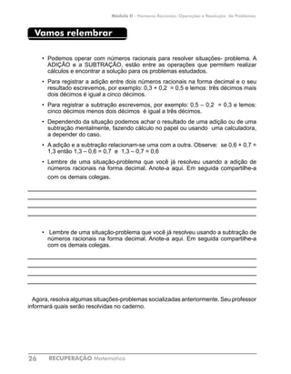 RECUPERAÇÃO Matemática26
Módulo II - Números Racionais, Operações e Resolução de Problemas
Vamos relembrar
•	 Podemos operar com números racionais para resolver situações- problema. A
ADIÇÃO e a SUBTRAÇÃO, estão entre as operações que permitem realizar
cálculos e encontrar a solução para os problemas estudados.
•	 Para registrar a adição entre dois números racionais na forma decimal e o seu
resultado escrevemos, por exemplo: 0,3 + 0,2 = 0,5 e lemos: três décimos mais
dois décimos é igual a cinco décimos.
•	 Para registrar a subtração escrevemos, por exemplo: 0,5 – 0,2 = 0,3 e lemos:
cinco décimos menos dois décimos é igual a três décimos.
•	 Dependendo da situação podemos achar o resultado de uma adição ou de uma
subtração mentalmente, fazendo cálculo no papel ou usando uma calculadora,
a depender do caso.
•	 A adição e a subtração relacionam-se uma com a outra. Observe: se 0,6 + 0,7 =
1,3 então 1,3 – 0,6 = 0,7 e 1,3 – 0,7 = 0,6
•	 Lembre de uma situação-problema que você já resolveu usando a adição de
números racionais na forma decimal. Anote-a aqui. Em seguida compartilhe-a
com os demais colegas.
____________________________________________________________
____________________________________________________________
____________________________________________________________
____________________________________________________________
•	 Lembre de uma situação-problema que você já resolveu usando a subtração de
números racionais na forma decimal. Anote-a aqui. Em seguida compartilhe-a
com os demais colegas.
____________________________________________________________
____________________________________________________________
____________________________________________________________
____________________________________________________________
Agora, resolva algumas situações-problemas socializadas anteriormente. Seu professor
informará quais serão resolvidas no caderno.
 