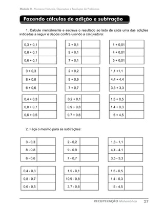 Módulo II - Números Naturais, Operações e Resolução de Problemas
RECUPERAÇÃO Matemática 27
Fazendo cálculos de adição e subtração
1. Calcule mentalmente e escreva o resultado ao lado de cada uma das adições
indicadas a seguir e depois confira usando a calculadora:
0,3 + 0,1			 2 + 0,1	 		 1 + 0,01	
0,8 + 0,1			 9 + 0,1			 4 + 0,01	
0,6 + 0,1			 7 + 0,1			 5 + 0,01	
3 + 0,3			 2 + 0,2			 1,1 +1,1	
8 + 0,8			 9 + 0,9			 4,4 + 4,4	
6 + 0,6			 7 + 0,7			 3,3 + 3,3	
0,4 + 0,3 		 0,2 + 0,1			 1,5 + 0,5	
0,8 + 0,7			 0,9 + 0,8			 1,4 + 0,3	
0,6 + 0,5			 0,7 + 0,6			 5 + 4,5	
2. Faça o mesmo para as subtrações:
3 - 0,3			 2 - 0,2			 1,3 - 1,1	
8 - 0,8			 9 - 0,9			 4,4 - 4,1	
6 - 0,6			 7 - 0,7			 3,5 - 3,3	
0,4 - 0,3 			 1,5 - 0,1			 1,5 - 0,5	
0,8 - 0,7			 10,9 - 0,8			 1,4 - 0,3	
0,6 - 0,5			 3,7 - 0,6			 5 - 4,5	
 