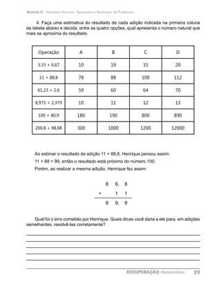 Módulo II - Números Naturais, Operações e Resolução de Problemas
RECUPERAÇÃO Matemática 29
4. Faça uma estimativa do resultado de cada adição indicada na primeira coluna
da tabela abaixo e decida, entre as quatro opções, qual apresenta o número natural que
mais se aproxima do resultado.
Operação A B C D
3,33 + 6,67 10 19 15 20
11 + 88,8 78 88 100 112
61,23 + 2,6 59 60 64 70
8,975 + 2,379 10 11 12 13
100 + 80,9 180 190 800 890
200,8 + 98,88 300 1000 1200 12000
Ao estimar o resultado da adição 11 + 88,8, Henrique pensou assim:
11 + 88 = 99, então o resultado está próximo do número 100.
Porém, ao realizar a mesma adição, Henrique fez assim:
			
8 8, 8
+ 1 1
8 9, 9
Qual foi o erro cometido por Henrique. Quais dicas você daria a ele para, em adições
semelhantes, resolvê-las corretamente?
____________________________________________________________
____________________________________________________________
____________________________________________________________
____________________________________________________________
____________________________________________________________
 