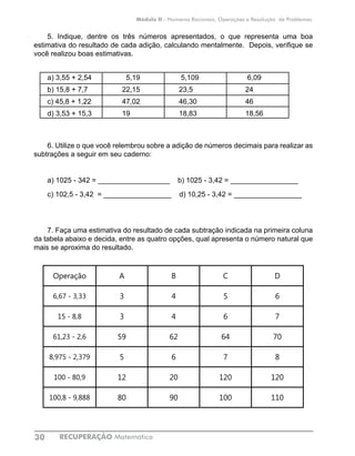 RECUPERAÇÃO Matemática30
Módulo II - Números Racionais, Operações e Resolução de Problemas
5. Indique, dentre os três números apresentados, o que representa uma boa
estimativa do resultado de cada adição, calculando mentalmente. Depois, verifique se
você realizou boas estimativas.
a) 3,55 + 2,54	 5,19	 5,109	 6,09
b) 15,8 + 7,7	 22,15	 23,5	 24
c) 45,8 + 1,22	 47,02	 46,30	 46
d) 3,53 + 15,3	 19	 18,83	 18,56
6. Utilize o que você relembrou sobre a adição de números decimais para realizar as
subtrações a seguir em seu caderno:
a) 1025 - 342 =	__________________ b) 1025 - 3,42 = _________________
c) 102,5 - 3,42 = _________________ d) 10,25 - 3,42 = _________________
7. Faça uma estimativa do resultado de cada subtração indicada na primeira coluna
da tabela abaixo e decida, entre as quatro opções, qual apresenta o número natural que
mais se aproxima do resultado.
Operação A B C D
6,67 - 3,33 3 4 5 6
15 - 8,8 3 4 6 7
61,23 - 2,6 59 62 64 70
8,975 - 2,379 5 6 7 8
100 - 80,9 12 20 120 120
100,8 - 9,888 80 90 100 110
 