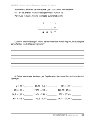 Módulo II - Números Naturais, Operações e Resolução de Problemas
RECUPERAÇÃO Matemática 31
Ao estimar o resultado da subtração 61,23 – 2,6 Juliana pensou assim:
61 – 3 = 58, então o resultado está próximo do número 59.
Porém, ao realizar a mesma subtração, Juliana fez assim:
		
6 1, 2 3
- 2, 6
6 0 9, 7
Qual foi o erro cometido por Juliana. Quais dicas você daria a ela para, em subtrações
semelhantes, resolvê-las corretamente?
____________________________________________________________
____________________________________________________________
____________________________________________________________
____________________________________________________________
____________________________________________________________
____________________________________________________________
____________________________________________________________
____________________________________________________________
8. Estime as somas e as diferenças. Depois determine os resultados exatos de cada
operação:
2 + 3,8 =__________ 10,08 + 5,6 = ___________ 98,64 - 24 = ___________	
13,5 + 66 =__________ 2976 + 49,7 = ___________ 126,78 - 10,6 = ___________	
90,8 + 1,46 =__________ 29,04 - 5,43 = ___________ 239 - 26,54 = ___________	
8,88 +25,6 =__________ 10,09 - 1,8 = ___________ 1024 - 20,85 = ___________	
 