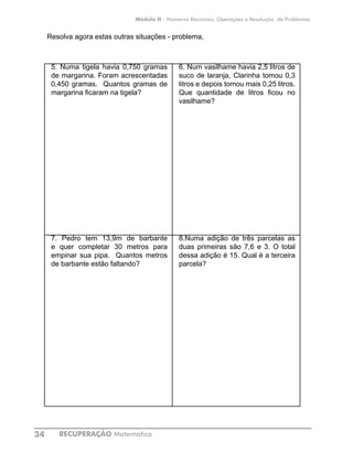 RECUPERAÇÃO Matemática34
Módulo II - Números Racionais, Operações e Resolução de Problemas
Resolva agora estas outras situações - problema,
5. Numa tigela havia 0,750 gramas
de margarina. Foram acrescentadas
0,450 gramas. Quantos gramas de
margarina ficaram na tigela?
6. Num vasilhame havia 2,5 litros de
suco de laranja, Clarinha tomou 0,3
litros e depois tomou mais 0,25 litros.
Que quantidade de litros ficou no
vasilhame?
7. Pedro tem 13,9m de barbante
e quer completar 30 metros para
empinar sua pipa. Quantos metros
de barbante estão faltando?
8.Numa adição de três parcelas as
duas primeiras são 7,6 e 3. O total
dessa adição é 15. Qual é a terceira
parcela?
 