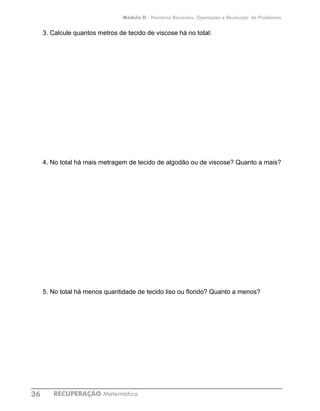 RECUPERAÇÃO Matemática36
Módulo II - Números Racionais, Operações e Resolução de Problemas
3. Calcule quantos metros de tecido de viscose há no total:
4. No total há mais metragem de tecido de algodão ou de viscose? Quanto a mais?
5. No total há menos quantidade de tecido liso ou florido? Quanto a menos?
 