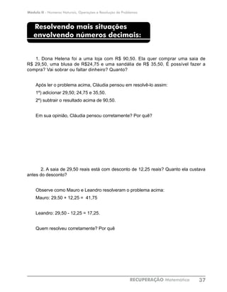 Módulo II - Números Naturais, Operações e Resolução de Problemas
RECUPERAÇÃO Matemática 37
Resolvendo mais situações
envolvendo números decimais:
1. Dona Helena foi a uma loja com R$ 90,50. Ela quer comprar uma saia de
R$ 29,50, uma blusa de R$24,75 e uma sandália de R$ 35,50. É possível fazer a
compra? Vai sobrar ou faltar dinheiro? Quanto?
Após ler o problema acima, Cláudia pensou em resolvê-lo assim:
1º) adicionar 29,50; 24,75 e 35,50.
2º) subtrair o resultado acima de 90,50.
Em sua opinião, Cláudia pensou corretamente? Por quê?
	 2. A saia de 29,50 reais está com desconto de 12,25 reais? Quanto ela custava
antes do desconto?
Observe como Mauro e Leandro resolveram o problema acima:
Mauro: 29,50 + 12,25 = 41,75
Leandro: 29,50 - 12,25 = 17,25.
Quem resolveu corretamente? Por quê
 