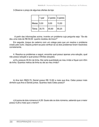RECUPERAÇÃO Matemática38
Módulo II - Números Racionais, Operações e Resolução de Problemas
3.Observe o preço de algumas ofertas da loja:
1 par 2 pares 3 pares
Meias 5,50 9,00 13,50
Tênis 35,75 65,80 90,25
A partir das informações acima, invente um problema cuja pergunta seja: “Se ela
deu uma nota de R$ 50,00 quanto recebeu de troco?”
Em seguida, troque de caderno com um colega para que um resolva o problema
criado pelo outro. Depois juntem-se para verificar se os dois problemas foram resolvidos
corretamente.
	
4. Resolva os problemas a seguir, encontre qual possui apenas uma solução, qual
não possui solução e qual possui infinitas soluções.
a) Eu possuía 30,5m de linha. Dei certa quantidade ao meu irmão e fiquei com 45m
de linha. Quantos metros de linha eu dei ao meu irmão?
b) Ana tem R$25,75, Daniel possui R$ 15,80 a mais que Ana. Celso possui mais
dinheiro que Ana e Daniel juntos. Quantos reais Celso possui?
c) A soma de dois números é 4,28. Quais são os dois números, sabendo que o maior
possui 0,28 a mais que o menor?
 