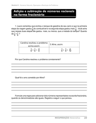 Módulo II - Números Naturais, Operações e Resolução de Problemas
RECUPERAÇÃO Matemática 39
Adição e subtração de números racionais
na forma fracionária
1. Lauro comentou que encheu o tanque de gasolina de seu carro e que na primeira
etapa da viagem gastou do combustível e na segunda etapa gastou mais . Você acha
que nessas duas etapas ele gastou mais, ou menos, que a metade do tanque? Quanto
dá + ?
Carolina resolveu o problema
acima assim:
E Aline, assim:
+ = + =
Por que Carolina resolveu o problema corretamente?
____________________________________________________________
____________________________________________________________
____________________________________________________________
____________________________________________________________
Qual foi o erro cometido por Aline?
____________________________________________________________
____________________________________________________________
____________________________________________________________
____________________________________________________________
Formule uma regra para adicionar dois números representados na escrita fracionária,
quando os denominadores são iguais. Registre a seguir o que pensou.
____________________________________________________________
____________________________________________________________
____________________________________________________________
____________________________________________________________
1
6
1
6
1
6
1
6
1
6
2
12
2
6
1
6
1
6
1
6
 