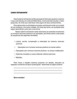 CARO ESTUDANTE
Este Caderno de Estudos de Recuperação foi feito para ajudá-lo a retomar
o que você estudou em aulas de Matemática, a tirar possíveis dúvidas, a fazer
perguntas, de modo que você fique mais seguro de seus conhecimentos.
Para desenvolver as atividades propostas você deverá contar com a ajuda
de seu professor e de outros colegas, de modo que tenha ,as condições para
seguir aprendendo, junto com a sua turma
Nesse caderno de Estudos serão retomados os conteúdos envolvendo
os números recionais positivos e as operações, permitindo assim,a discussão
da sequência das seguintes atividades:
	
•	 Leitura, escrita, comparação e ordenação de números racionais
positivos
•	 Operações com números racionais positivos no campo aditivo
•	 Operações com números racionais positivos no campo multiplicativo
•	 Sistemas monetário e outros sistemas métricos decimais.
•	 Medidas
Para iniciar o trabalho estamos propondo um desafio, descubra os
segredos numéricos da figura quadrangular desenhada na página anterior.
________________________________________________________
________________________________________________________
________________________________________________________
Bons estudos!
 