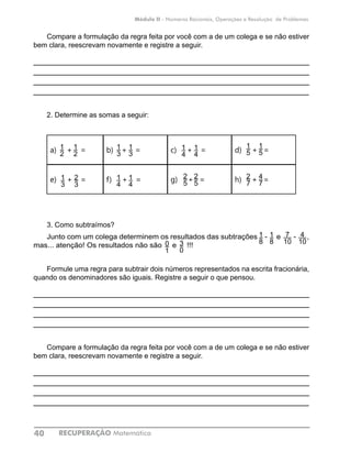 RECUPERAÇÃO Matemática40
Módulo II - Números Racionais, Operações e Resolução de Problemas
Compare a formulação da regra feita por você com a de um colega e se não estiver
bem clara, reescrevam novamente e registre a seguir.
____________________________________________________________
____________________________________________________________
____________________________________________________________
____________________________________________________________
2. Determine as somas a seguir:
a) + = b) + = c) + = d) + =
e) + = f) + = g) + = h) + =
3. Como subtraímos?
Junto com um colega determinem os resultados das subtrações - e - ,
mas... atenção! Os resultados não são e !!!
Formule uma regra para subtrair dois números representados na escrita fracionária,
quando os denominadores são iguais. Registre a seguir o que pensou.
____________________________________________________________
____________________________________________________________
____________________________________________________________
____________________________________________________________
Compare a formulação da regra feita por você com a de um colega e se não estiver
bem clara, reescrevam novamente e registre a seguir.
____________________________________________________________
____________________________________________________________
____________________________________________________________
____________________________________________________________
1
2
2
3
2
5
1
3
1
4
1
2
1
3
1
3
1
4
2
5
1
4
1
4
1
5
4
7
1
5
2
7
7
10
4
10
1
8
1
80
1
3
0
 