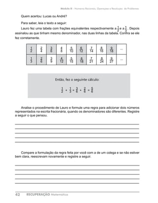 RECUPERAÇÃO Matemática42
Módulo II - Números Racionais, Operações e Resolução de Problemas
Quem acertou: Lucas ou André?
Para saber, leia o texto a seguir:
Lauro fez uma tabela com frações equivalentes respectivamente a e a . Depois
assinalou as que tinham mesmo denominador, nas duas linhas da tabela. Confira se ele
fez corretamente.
2
1
4
2
6
3
8
4
10
5
12
6
14
7
16
8
18
9
...
3
1
6
2
9
3
12
4
15
5
18
6
21
7
24
8
27
9
...
Então, fez o seguinte cálculo:
+ = + =
Analise o procedimento de Lauro e formule uma regra para adicionar dois números
representados na escrita fracionária, quando os denominadores são diferentes. Registre
a seguir o que pensou.
____________________________________________________________
____________________________________________________________
____________________________________________________________
____________________________________________________________
____________________________________________________________
Compare a formulação da regra feita por você com a de um colega e se não estiver
bem clara, reescrevam novamente e registre a seguir.
____________________________________________________________
____________________________________________________________
____________________________________________________________
____________________________________________________________
____________________________________________________________
1
3
1
2
1
2
4
8
4
12
3
6
3
9
2
4
2
6
1
3
5
15
5
10
9
18
8
16
7
14
6
12
8
24
7
21
6
18
...
9
27
...
1
2
5
6
1
3
2
6
3
6
 