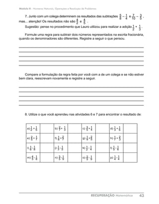 Módulo II - Números Naturais, Operações e Resolução de Problemas
RECUPERAÇÃO Matemática 43
7
104
5
4
2
1
4
5
8
3
5
1
3
1
2
7. Junto com um colega determinem os resultados das subtrações – e – ,
mas... atenção! Os resultados não são e .
Sugestão: pense no procedimento que Lauro utilizou para realizar a adição + .
Formule uma regra para subtrair dois números representados na escrita fracionária,
quando os denominadores são diferentes. Registre a seguir o que pensou.
____________________________________________________________
____________________________________________________________
____________________________________________________________
____________________________________________________________
____________________________________________________________
Compare a formulação da regra feita por você com a de um colega e se não estiver
bem clara, reescrevam novamente e registre a seguir.
____________________________________________________________
____________________________________________________________
____________________________________________________________
____________________________________________________________
____________________________________________________________
8. Utilize o que você aprendeu nas atividades 6 e 7 para encontrar o resultado de:
a)
2
1
+
5
1 b)
7
2
+
3
1 c)
5
3
+
4
1 d)
3
1 +
5
1
e)
5
2
+
7
1
f)
8
1
+
7
2
g)
9
1
+
5
2
h)
7
1
+
3
2
i)
6
1
–
8
1
j)
3
1
+
5
1
k)
2
1
-
4
1
l)
5
1
-
6
1
m)
5
4
–
8
1
n)
5
3
–
9
1
o)
5
2
–
9
1
p)
2
3 –
7
1
a) + b) + c) + d) +
e) + f) + g) + h) +
i) - j) - k) - l) -
m) - n) - o) - p) -
1
2
1
5
2
7
1
8
1
8
4
5
1
8
1
6
1
7
2
5
1
3
2
7
1
3
1
5
3
5
1
9
1
4
3
5
1
9
2
5
1
4
1
2
2
5
1
9
1
3
1
6
2
3
1
4
1
5
1
7
1
5
1
4
 
