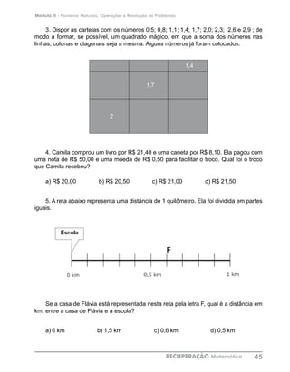 Módulo II - Números Naturais, Operações e Resolução de Problemas
RECUPERAÇÃO Matemática 45
3. Dispor as cartelas com os números 0,5; 0,8; 1,1; 1,4; 1,7; 2,0; 2,3; 2,6 e 2,9 ; de
modo a formar, se possível, um quadrado mágico, em que a soma dos números nas
linhas, colunas e diagonais seja a mesma. Alguns números já foram colocados.
1,4
1,7
2
4. Camila comprou um livro por R$ 21,40 e uma caneta por R$ 8,10. Ela pagou com
uma nota de R$ 50,00 e uma moeda de R$ 0,50 para facilitar o troco. Qual foi o troco
que Camila recebeu?
a) R$ 20,00 b) R$ 20,50 c) R$ 21,00 d) R$ 21,50
5. A reta abaixo representa uma distância de 1 quilômetro. Ela foi dividida em partes
iguais.
Se a casa de Flávia está representada nesta reta pela letra F, qual é a distância em
km, entre a casa de Flávia e a escola?
a)	6 km b) 1,5 km c) 0,6 km d) 0,5 km
 