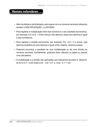 RECUPERAÇÃO Matemática46
Módulo II - Números Racionais, Operações e Resolução de Problemas
Vamos relembrar
•	 Além daAdição e da Subtração, para operar com os números racionais utilizamos
também a MULTIPLICAÇÃO e a DIVISÃO.
•	 Para registrar a multiplicação entre dois números e o seu resultado escrevemos,
por exemplo: 0,3 x 0,2 = 0,06 e lemos: três décimos vezes dois décimos é igual
a seis centésimos.
•	 Para registrar a divisão escrevemos, por exemplo: 0,6 : 0,2 = 3 e lemos: seis
décimos divididos por dois décimos é igual a três. Depois, veremos porque.
•	 Podemos encontrar o resultado de uma multiplicação ou de uma divisão de
números racionais, mentalmente, podemos fazer cálculos no papel ou usando
uma calculadora.
•	 A multiplicação e a divisão são operações que relacionam-se entre si. Observe:
se 0,6 X 0,7 = 0,42 então 0,42 : 0,6 = 0,7 e 0,42 : 0, 7 = 0,6.
 