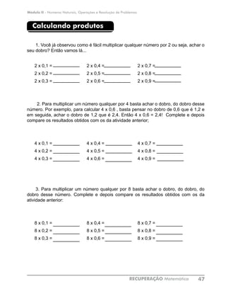 Módulo II - Números Naturais, Operações e Resolução de Problemas
RECUPERAÇÃO Matemática 47
Calculando produtos
1. Você já observou como é fácil multiplicar qualquer número por 2 ou seja, achar o
seu dobro? Então vamos lá...
2 x 0,1 =			 2 x 0,4 =			 2 x 0,7 =	
2 x 0,2 =			 2 x 0,5 =			 2 x 0,8 =	
2 x 0,3 =			 2 x 0,6 =			 2 x 0,9 =	
2. Para multiplicar um número qualquer por 4 basta achar o dobro, do dobro desse
número. Por exemplo, para calcular 4 x 0,6 , basta pensar no dobro de 0,6 que é 1,2 e
em seguida, achar o dobro de 1,2 que é 2,4. Então 4 x 0,6 = 2,4! Complete e depois
compare os resultados obtidos com os da atividade anterior;
4 x 0,1 =			 4 x 0,4 =			 4 x 0,7 =	
4 x 0,2 =			 4 x 0,5 =			 4 x 0,8 =	
4 x 0,3 =			 4 x 0,6 =			 4 x 0,9 =	
3. Para multiplicar um número qualquer por 8 basta achar o dobro, do dobro, do
dobro desse número. Complete e depois compare os resultados obtidos com os da
atividade anterior:
8 x 0,1 =			 8 x 0,4 =			 8 x 0,7 =	
8 x 0,2 =			 8 x 0,5 =			 8 x 0,8 =	
8 x 0,3 =			 8 x 0,6 =			 8 x 0,9 =	
 