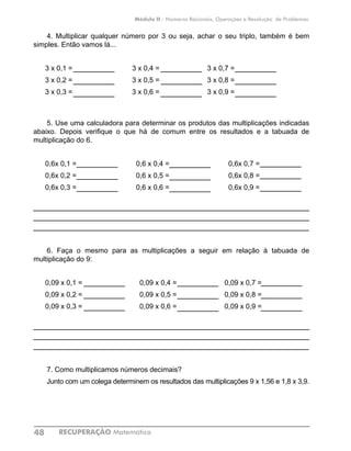 RECUPERAÇÃO Matemática48
Módulo II - Números Racionais, Operações e Resolução de Problemas
4. Multiplicar qualquer número por 3 ou seja, achar o seu triplo, também é bem
simples. Então vamos lá...
3 x 0,1 =			 3 x 0,4 =			 3 x 0,7 =	
3 x 0,2 =			 3 x 0,5 =			 3 x 0,8 =	
3 x 0,3 =			 3 x 0,6 =			 3 x 0,9 =	
5. Use uma calculadora para determinar os produtos das multiplicações indicadas
abaixo. Depois verifique o que há de comum entre os resultados e a tabuada de
multiplicação do 6.
0,6x 0,1 =		 0,6 x 0,4 =			 0,6x 0,7 =	
0,6x 0,2 =		 0,6 x 0,5 =			 0,6x 0,8 =	
0,6x 0,3 =		 0,6 x 0,6 =			 0,6x 0,9 =	
____________________________________________________________
____________________________________________________________
____________________________________________________________
6. Faça o mesmo para as multiplicações a seguir em relação à tabuada de
multiplicação do 9:
0,09 x 0,1 =			 0,09 x 0,4 =			 0,09 x 0,7 =	
0,09 x 0,2 =			 0,09 x 0,5 =			 0,09 x 0,8 =	
0,09 x 0,3 =			 0,09 x 0,6 =			 0,09 x 0,9 =	
____________________________________________________________
____________________________________________________________
____________________________________________________________
7. Como multiplicamos números decimais?
Junto com um colega determinem os resultados das multiplicações 9 x 1,56 e 1,8 x 3,9.
 