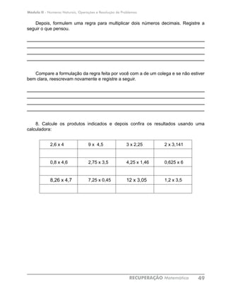 Módulo II - Números Naturais, Operações e Resolução de Problemas
RECUPERAÇÃO Matemática 49
Depois, formulem uma regra para multiplicar dois números decimais. Registre a
seguir o que pensou.
____________________________________________________________
____________________________________________________________
____________________________________________________________
____________________________________________________________
Compare a formulação da regra feita por você com a de um colega e se não estiver
bem clara, reescrevam novamente e registre a seguir.
____________________________________________________________
____________________________________________________________
____________________________________________________________
____________________________________________________________
8. Calcule os produtos indicados e depois confira os resultados usando uma
calculadora:
2,6 x 4 9 x 4,5 3 x 2,25 2 x 3,141
0,8 x 4,6 2,75 x 3,5 4,25 x 1,46 0,625 x 6
8,26 x 4,7 7,25 x 0,45 12 x 3,05 1,2 x 3,5
 