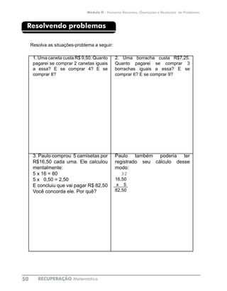 RECUPERAÇÃO Matemática50
Módulo II - Números Racionais, Operações e Resolução de Problemas
Resolvendo problemas
Resolva as situações-problema a seguir:
1. Uma caneta custa R$ 9,50. Quanto
pagarei se comprar 2 canetas iguais
a essa? E se comprar 4? E se
comprar 8?
2. Uma borracha custa R$7,25.
Quanto pagarei se comprar 3
borrachas iguais a essa? E se
comprar 6? E se comprar 9?
3. Paulo comprou 5 camisetas por
R$16,50 cada uma. Ele calculou
mentalmente:
5 x 16 = 80
5 x 0,50 = 2,50
E concluiu que vai pagar R$ 82,50
Você concorda ele. Por quê?
Paulo também poderia ter
registrado seu cálculo desse
modo:
3 2
16,50
x 5
82,50
 