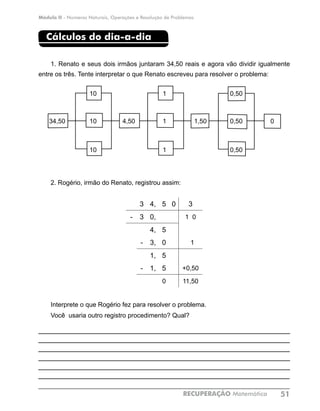 Módulo II - Números Naturais, Operações e Resolução de Problemas
RECUPERAÇÃO Matemática 51
Cálculos do dia-a-dia
1. Renato e seus dois irmãos juntaram 34,50 reais e agora vão dividir igualmente
entre os três. Tente interpretar o que Renato escreveu para resolver o problema: 	
2. Rogério, irmão do Renato, registrou assim:
3 4, 5 0 3
- 3 0, 1 0
4, 5
- 3, 0 1
1, 5
- 1, 5 +0,50
0 11,50
Interprete o que Rogério fez para resolver o problema.
Você usaria outro registro procedimento? Qual?
____________________________________________________________
___________________________________________________________
___________________________________________________________
____________________________________________________________
____________________________________________________________
____________________________________________________________
dia-a-di	
10 1 0,50
34,50 10 4,50 1 1,50 0,50 0
10 1 0,50
 