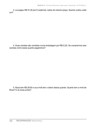 RECUPERAÇÃO Matemática52
Módulo II - Números Racionais, Operações e Resolução de Problemas
3. Lia pagou R$ 51,00 por 6 cadernos, todos de mesmo preço. Quanto custou cada
um?
4. Duas canetas são vendidas numa embalagem por R$12,25. Se comprarmos seis
canetas como essas quanto pagaremos?
5. Rosa tem R$ 28,60 e sua irmã tem o dobro dessa quantia. Quanto tem a irmã de
Rosa? E as duas juntas?
 