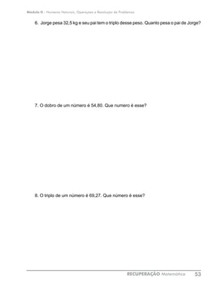 Módulo II - Números Naturais, Operações e Resolução de Problemas
RECUPERAÇÃO Matemática 53
6. Jorge pesa 32,5 kg e seu pai tem o triplo desse peso. Quanto pesa o pai de Jorge?
7. O dobro de um número é 54,80. Que numero é esse?
8. O triplo de um número é 69,27. Que número é esse?
 