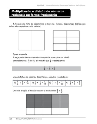 RECUPERAÇÃO Matemática54
Módulo II - Números Racionais, Operações e Resolução de Problemas
Multiplicação e divisão de números
racionais na forma fracionária
1.	Pegue uma folha de papel ofício e dobre na metade. Depois faça dobras para
achar a terça parte de cada metade.
Agora responda:
A terça parte de cada metade corresponde a que parte da folha?
Em Matemática, de é o mesmo que e escrevemos:
Usando folhas de papel ou desenhando, calcule o resultado de:
Observe a figura e descubra qual é o resultado de x .
1
20
1
2
1
3
1
6
3
5
2
3
a) x = c) x =b) x = d) x =1
2
1
5
1
4
1
3
1
4
1
5
1
9
1
3
1
3
1
12
1
10
x = 1
6
1
2
1
3
 