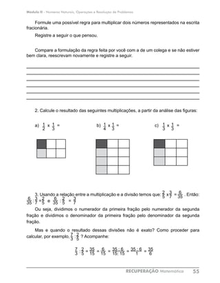 Módulo II - Números Naturais, Operações e Resolução de Problemas
RECUPERAÇÃO Matemática 55
Formule uma possível regra para multiplicar dois números representados na escrita
fracionária.
Registre a seguir o que pensou.
Compare a formulação da regra feita por você com a de um colega e se não estiver
bem clara, reescrevam novamente e registre a seguir.
____________________________________________________________
____________________________________________________________
___________________________________________________________
___________________________________________________________
____________________________________________________________
____________________________________________________________
___________________________________________________________
2. Calcule o resultado das seguintes multiplicações, a partir da análise das figuras:
a) x = b) x = c) x =
3. Usando a relação entre a multiplicação e a divisão temos que: x = . Então:
: : = e : =
Ou seja, dividimos o numerador da primeira fração pelo numerador da segunda
fração e dividimos o denominador da primeira fração pelo denominador da segunda
fração.
Mas e quando o resultado dessas divisões não é exato? Como proceder para
calcular, por exemplo, : ? Acompanhe:
												
: = = = = =
1
3
1
2
1
3
1
4
1
3
1
3
3
7
6
35
2
52
5
3
7
6
35
6
35
2
5
3
7
2
5
7
3
35
6
35 : 6
1
35 : 6
15: 15
35
15
6
15
2
5
7
3
 