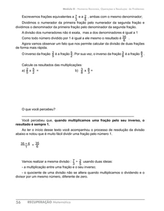 RECUPERAÇÃO Matemática56
Módulo II - Números Racionais, Operações e Resolução de Problemas
Escrevemos frações equivalentes a e a , ambas com o mesmo denominador;
Dividimos o numerador da primeira fração pelo numerador da segunda fração e
dividimos o denominador da primeira fração pelo denominador da segunda fração.
A divisão dos numeradores não é exata, mas a dos denominadores é igual a 1
Como todo número dividido por 1 é igual a ele mesmo o resultado é .
Agora vamos observar um fato que nos permite calcular da divisão de duas frações
de forma mais rápida.
O inverso da fração é a fração . Por sua vez, o inverso da fração é a fração .
Calcule os resultados das multiplicações:
a) x =				 b) x =
O que você percebeu?
_____________________________________________________________
Você percebeu que, quando multiplicamos uma fração pelo seu inverso, o
resultado é sempre 1.
Ao ler o início desse texto você acompanhou o processo de resolução da divisão
abaixo e notou que é muito fácil dividir uma fração pelo número 1.
=	
Vamos realizar a mesma divisão : ÷ usando duas ideias:
- a multiplicação entre uma fração e o seu inverso;
- o quociente de uma divisão não se altera quando multiplicamos o dividendo e o
divisor por um mesmo número, diferente de zero.
2
5
35
6
7
3
8
3
5
2
2
5
3
8
35 ÷ 6
1
35
6
2
5
7
3
2
5
5
2
3
8
8
3
 