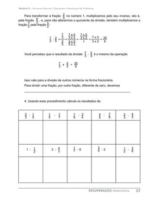 Módulo II - Números Naturais, Operações e Resolução de Problemas
RECUPERAÇÃO Matemática 57
Para transformar a fração no número 1, multiplicamos pelo seu inverso, isto é,
pela fração , e, para não alterarmos o quociente da divisão, também multiplicamos a
fração pela fração :
Você percebeu que o resultado da divisão : é o mesmo da operação
x	 = 		
	
Isso vale para a divisão de outros números na forma fracionária.
Para dividir uma fração, por outra fração, diferente de zero, devemos
_____________________________________________________________
4. Usando esse procedimento calcule os resultados de:
: : : : :
1 : 2 : : 6 : 2 :
5
2
7
3
35
6
1
5
1
5
2
3
7
8
4
5
3
4
1
9
4
3
1
2
1
7
3
5
1
7
2
3
1
2
4
5
3
6
2
5
7
3
5
2 5
2
7
3
2
5
: = = = = =2
5
7
3 1
7
3
2
5
7 x 5
3 x 2
2 x 5
5 x 2
7 x 5
3 x 2 7 x 5
3 x 2
35
6
 