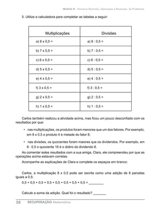 RECUPERAÇÃO Matemática58
Módulo II - Números Racionais, Operações e Resolução de Problemas
5. Utilize a calculadora para completar as tabelas a seguir:
Multiplicações Divisões
a) 8 x 0,5 = a) 8 : 0,5 =
b) 7 x 0,5 = b) 7 : 0,5 =
c) 6 x 0,5 = c) 6 : 0,5 =
d) 5 x 0,5 = d) 5 : 0,5 =
e) 4 x 0,5 = e) 4 : 0,5 =
f) 3 x 0,5 = f) 3 : 0,5 =
g) 2 x 0,5 = g) 2 : 0,5 =
h) 1 x 0,5 = 	 h) 1 : 0,5 =
		
Carlos também realizou a atividade acima, mas ficou um pouco desconfiado com os
resultados por que:
•	 nas multiplicações, os produtos foram menores que um dos fatores. Por exemplo,
em 8 x 0,5 o produto 4 é metade do fator 8;
•	 nas divisões, os quocientes foram maiores que os dividendos. Por exemplo, em
8 : 0,5 o quociente 16 é o dobro do dividendo 8.
Ao comentar estes resultados com a sua amiga, Clara, ele compreendeu por que as
operações acima estavam corretas.
Acompanhe as explicações de Clara e complete os espaços em branco:
Carlos, a multiplicação 8 x 0,5 pode ser escrita como uma adição de 8 parcelas
iguais a 0,5:
0,5 + 0,5 + 0,5 + 0,5 + 0,5 + 0,5 + 0,5 + 0,5 = ________
Calcule a soma da adição. Qual foi o resultado? _______
 