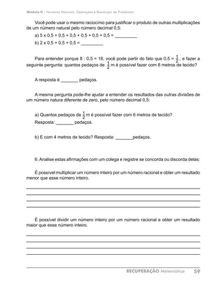 Módulo II - Números Naturais, Operações e Resolução de Problemas
RECUPERAÇÃO Matemática 59
Você pode usar o mesmo raciocínio para justificar o produto de outras multiplicações
de um número natural pelo número decimal 0,5:
a) 5 x 0,5 = 0,5 + 0,5 + 0,5 + 0,5 + 0,5 = _________
b) 2 x 0,5 = 0,5 + 0,5 = _________
Para entender porque 8 : 0,5 = 16, você pode partir do fato que 0,5 = , e fazer a
seguinte pergunta: quantos pedaços de m é possível fazer com 8 metros de tecido?
A resposta é _______ pedaços.
A mesma pergunta pode-lhe ajudar a entender os resultados das outras divisões de
um número natura diferente de zero, pelo número decimal 0,5:
a) Quantos pedaços de m é possível fazer com 6 metros de tecido?
Resposta: _______ pedaços.
b) E com 4 metros de tecido? Resposta: _______pedaços.
6. Analise estas afirmações com um colega e registre se concorda ou discorda delas:
É possível multiplicar um número inteiro por um número racional e obter um resultado
menor que esse número inteiro.
____________________________________________________________
____________________________________________________________
____________________________________________________________
____________________________________________________________
É possível dividir um número inteiro por um número racional e obter um resultado
maior que esse número inteiro.
____________________________________________________________
____________________________________________________________
____________________________________________________________
____________________________________________________________
1
21
2
1
2
 