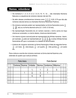 RECUPERAÇÃO Matemática6
Módulo II - Números Racionais, Operações e Resolução de Problemas
Vamos relembrar
•	 Os números 0, 1, 2, 3, 4, 5, 6, 7, 8, 9, 10, 11, 12, ... são chamados Números
Naturais e a sequência de números naturais não tem fim.
•	 Se além desses considerarmos números como , , , 0,25, 0,75 que não são
números naturais temos os chamados Números Racionais Positivos.
•	 Os números racionais podem ser representados na forma fracionária (como , 	
, , etc) ou na forma decimal como (0,1; 0,45; 0,123 etc).
•	 Na representação fracionária de um número racional, o termo acima do traço
chama-se numerador, e o termo abaixo, chama-se denominador.
•	 Um mesmo número racional pode ser representado de infinitas maneiras. Assim,
por exemplo, pode ser representado por , , , e outras infinitas formas
fracionárias em que o numerador é a metade do denominador.
•	 A leitura de números racionais na forma fracionária é feita da seguinte forma:	
– um meio; – dois terços; – um quarto; – três quintos; – um sexto
etc.
Para a leitura e escrita dos números racionais na forma decimal fazemos uma
extensão do quadro que você já conhece:
II
Parte Inteira Parte Decimal
... Centenas Dezenas Unidades Décimos Centésimos Milésimos ...
1, 1 2 5
1 2, 3 1
4, 8
1
2
1
3
1
5
1
2
1
3
12
57
1
2
5
10
3
6
2
4
4
8
2
3
1
4
3
5
1
6
1
2
 