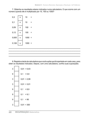 RECUPERAÇÃO Matemática60
Módulo II - Números Racionais, Operações e Resolução de Problemas
7. Obtenha os resultados abaixo indicados numa calculadora. O que ocorre com um
número quando ele é multiplicado por 10, 100 ou 1000?
0,3	 x	 10	 =	
0,1	 x	 10	 =	
0,09	 x	 100	 =	
0,13	 x	 100	 =	
0,005	 x	 1000	 =	
0,126	 x	 1000	 =	
____________________________________________________________
____________________________________________________________
____________________________________________________________
____________________________________________________________
8. Registre a tecla da calculadora que você supõe que foi apertada em cada caso, para
obter os resultados indicados. Depois, com uma calculadora, confira suas suposições:
3		 0,01	 = 0,03
9		 0,1	 = 0,9
3		 0,01	 = 2,99
3		 0,01	 = 3,01
9		 0,1	 = 8,9
9		 0,1	 = 9,1
9		 0,1	 = 90
3		 0,01	 = 300
 