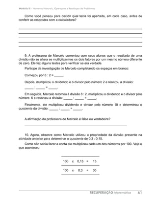 Módulo II - Números Naturais, Operações e Resolução de Problemas
RECUPERAÇÃO Matemática 61
Como você pensou para decidir qual tecla foi apertada, em cada caso, antes de
conferir as respostas com a calculadora?
____________________________________________________________
____________________________________________________________
____________________________________________________________
____________________________________________________________
____________________________________________________________
9. A professora de Marcelo comentou com seus alunos que o resultado de uma
divisão não se altera se multiplicarmos os dois fatores por um mesmo número diferente
de zero. Ele fez alguns testes para verificar se era verdade.
Participe da investigação de Marcelo completando os espaços em branco:
Começou por 8 : 2 = _____.
Depois, multiplicou o dividendo e o divisor pelo número 2 e realizou a divisão:
_____ : _____ = _____.
Em seguida, Marcelo retornou à divisão 8 : 2, multiplicou o dividendo e o divisor pelo
número 6 e resolveu a divisão: _____ : _____ = _____.
Finalmente, ele multiplicou dividendo e divisor pelo número 10 e determinou o
quociente da divisão: _____ : _____ = _____.
A afirmação da professora de Marcelo é falsa ou verdadeira?
__________________________________________________________
10. Agora, observe como Marcelo utilizou a propriedade da divisão presente na
atividade anterior para determinar o quociente de 0,3 : 0,15.
Como não sabia fazer a conta ele multiplicou cada um dos números por 100. Veja o
que aconteceu
100 x 0,15 = 15
100 x 0,3 = 30
				
 