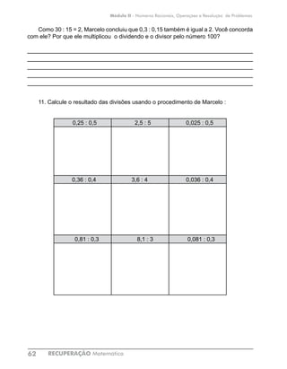 RECUPERAÇÃO Matemática62
Módulo II - Números Racionais, Operações e Resolução de Problemas
Como 30 : 15 = 2, Marcelo concluiu que 0,3 : 0,15 também é igual a 2. Você concorda
com ele? Por que ele multiplicou o dividendo e o divisor pelo número 100?
____________________________________________________________
____________________________________________________________
____________________________________________________________
____________________________________________________________
____________________________________________________________
11. Calcule o resultado das divisões usando o procedimento de Marcelo :
0,25 : 0,5 2,5 : 5 0,025 : 0,5
0,36 : 0,4 3,6 : 4	 0,036 : 0,4
0,81 : 0,3 8,1 : 3 0,081 : 0,3
		
	
 