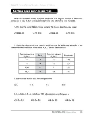 Módulo II - Números Naturais, Operações e Resolução de Problemas
RECUPERAÇÃO Matemática 63
Confira seus conhecimentos
Leia cada questão abaixo e depois resolva-as. Em seguida marque a alternativa
correta (a, b, c ou d). Em cada questão somente uma alternativa será marcada.
1. Um docinho custa R$0,25. Se eu comprar 10 desses docinhos, vou pagar:
a) R$ 22,50		 b) R$ 3,50		 c) R$ 2,50		 d) R$ 0,35
2. Pedro fez alguns cálculos usando a calculadora. As teclas que ele utilizou em
cada uma estão indicadas pelas letras A, B,C e D na tabela abaixo.
Primeiro número
digitado
Tecla
Segundo número
digitado
Resultado
1,2 A 1,3 1,56
1,2 B 1,3 2,5
4,08 C 4 1,02
18,7 D 5,5 13,2
A operação de divisão está indicada pela letra:
a) A b) B c) C d) D
3. A metade de 5 e a metade de 19,8 são respectivamente iguais a:
a) 2,5 e 9,9 b) 2,5 e 9,8 c) 2,0 e 9,9 d) 2,0 e 9,8
 