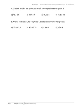RECUPERAÇÃO Matemática64
Módulo II - Números Racionais, Operações e Resolução de Problemas
4. O dobro de 23,4 e o quádruplo de 2,5 são respectivamente iguais a:
a) 46,4 e 5 b) 43,4 e 7 c) 46,6 e 5 d) 46,8 e 10
5. A terça parte de 27,9 e o triplo de 1,25 são respectivamente iguais a:
a) 13,5 e 2,4 b) 9,3 e 3,75 c) 5,4 e 6 d) 3,6 e 9
 