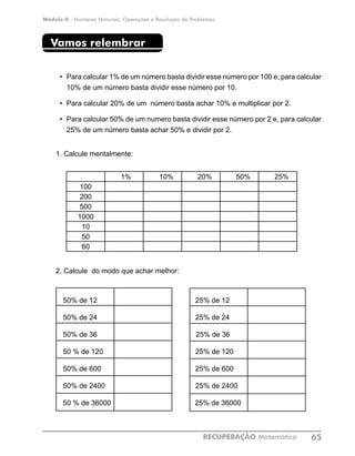 Módulo II - Números Naturais, Operações e Resolução de Problemas
RECUPERAÇÃO Matemática 65
Vamos relembrar
•	 Para calcular 1% de um número basta dividir esse número por 100 e, para calcular
10% de um número basta dividir esse número por 10.
•	 Para calcular 20% de um número basta achar 10% e multiplicar por 2.
•	 Para calcular 50% de um numero basta dividir esse número por 2 e, para calcular
25% de um número basta achar 50% e dividir por 2.
1. Calcule mentalmente:
1% 10% 20% 50% 25%
100
200
500
1000
10
50
60
		 	
2. Calcule do modo que achar melhor:
50% de 12			 25% de 12	
50% de 24			 25% de 24	
50% de 36		 25% de 36	
50 % de 120			 25% de 120	
50% de 600			 25% de 600	
50% de 2400			 25% de 2400	
50 % de 36000			 25% de 36000	
 