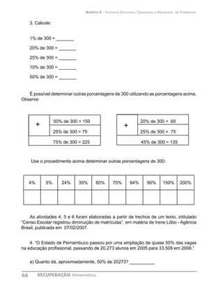 RECUPERAÇÃO Matemática66
Módulo II - Números Racionais, Operações e Resolução de Problemas
3. Calcule:
1% de 300 = _______			
20% de 300 = _______			
25% de 300 = _______
10% de 300 = _______
50% de 300 = _______
É possível determinar outras porcentagens de 300 utilizando as porcentagens acima.
Observe:
50% de 300 = 150 	 20% de 300 = 60
25% de 300 = 75 		 25% de 300 = 75
75% de 300 = 225 45% de 300 = 135
Use o procedimento acima determinar outras porcentagens de 300:
4% 5% 24% 35% 60% 70% 84% 90% 150% 200%
									
As atividades 4, 5 e 6 foram elaboradas a partir de trechos de um texto, intitulado
“Censo Escolar registrou diminuição de matrículas”, em matéria de Irene Lôbo - Agência
Brasil, publicada em 07/02/2007.
4. “O Estado de Pernambuco passou por uma ampliação de quase 50% das vagas
na educação profissional, passando de 20.273 alunos em 2005 para 33.509 em 2006.”
a) Quanto dá, aproximadamente, 50% de 20273? __________
+ +
 