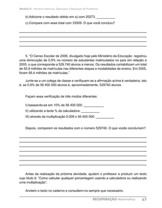 Módulo II - Números Naturais, Operações e Resolução de Problemas
RECUPERAÇÃO Matemática 67
b) Adicione o resultado obtido em a) com 20273. __________
c) Compare com esse total com 33509. O que você concluiu?
____________________________________________________________
____________________________________________________________
____________________________________________________________
____________________________________________________________
5. “O Censo Escolar de 2006, divulgado hoje pelo Ministério da Educação registrou
uma diminuição de 0,9% no número de estudantes matriculados no país em relação a
2005, o que corresponde a 529.740 alunos a menos. Os resultados contabilizam um total
de 55,9 milhões de matrículas nas diferentes etapas e modalidades de ensino. Em 2005,
foram 56,4 milhões de matrículas.”
Junte-se a um colega de classe e verifiquem se a afirmação acima é verdadeira, isto
é, se 0,9% de 56 400 000 alunos é, aproximadamente, 529740 alunos.
Façam essa verificação de três modos diferentes:
I) baseando-se em 10% de 56 400 000: ___________
II) utilizando a tecla % da calculadora: __________
III) através da multiplicação 0,009 x 56 400 000: __________
Depois, comparem os resultados com o número 529740. O que vocês concluíram?
____________________________________________________________
____________________________________________________________
____________________________________________________________
____________________________________________________________
____________________________________________________________
____________________________________________________________
____________________________________________________________
Antes da realização da próxima atividade, ajudem o professor a produzir um texto
cujo título é: “Como calcular qualquer porcentagem usando a calculadora ou realizando
uma multiplicação”.
Anotem o texto no caderno e consultem-no sempre que necessário.
 