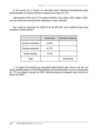 RECUPERAÇÃO Matemática68
Módulo II - Números Racionais, Operações e Resolução de Problemas
6. De acordo com o Censo, as matrículas foram ofertadas principalmente pelas
administrações municipais (44,8%) e estaduais de ensino (41,7%).
Adicionando 44,8% com 41,7% obtém-se 86,5%. Para atingir 100%, faltam 13,3%,
que são matrículas provavelmente realizadas no setor particular.
Se o total de matrículas em 2006 foi de 55 900 000, como podemos fazer para
completar a tabela abaixo?
	
Porcentual Número de alunos
Escolas municipais 44,8%
Escolas estaduais 41,7%
Outras escolas 13,5%
Total 55.900.000
7. O número de pessoas que navegaram pela Internet, pelo menos uma vez, em
janeiro de 2005 chegou a 11.620.000 pessoas. Em janeiro de 2006, houve um crescimento
de 17% em relação a janeiro de 2005. Quantas pessoas navegaram pela internet em
janeiro de 2006?
 