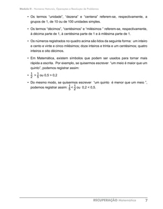 Módulo II - Números Naturais, Operações e Resolução de Problemas
RECUPERAÇÃO Matemática 7
•	 Os termos “unidade”, “dezena” e “centena” referem-se, respectivamente, a
grupos de 1, de 10 ou de 100 unidades simples.
•	 Os termos “décimos”, “centésimos” e “milésimos ” referem-se, respectivamente,
à décima parte de 1, à centésima parte de 1 e à milésima parte de 1.
•	 Os números registrados no quadro acima são lidos da seguinte forma: um inteiro
e cento e vinte e cinco milésimos; doze inteiros e trinta e um centésimos; quatro
inteiros e oito décimos.
•	 Em Matemática, existem símbolos que podem ser usados para tornar mais
rápida a escrita. Por exemplo, se quisermos escrever “um meio é maior que um
quinto”, podemos registrar assim:
•	 > ou 0,5 > 0,2
•	 Do mesmo modo, se quisermos escrever “um quinto é menor que um meio ”,
podemos registrar assim: < ou 0,2 < 0,5.
C
1
2
1
5
1
5
1
2
 