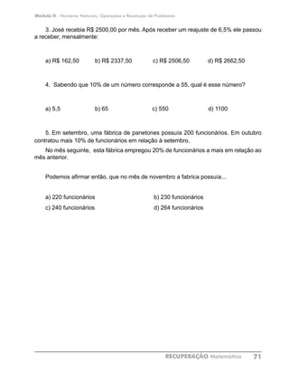 Módulo II - Números Naturais, Operações e Resolução de Problemas
RECUPERAÇÃO Matemática 71
3. José recebia R$ 2500,00 por mês. Após receber um reajuste de 6,5% ele passou
a receber, mensalmente:
a) R$ 162,50	 b) R$ 2337,50 c) R$ 2506,50	 d) R$ 2662,50
4. Sabendo que 10% de um número corresponde a 55, qual é esse número?
a) 5,5		 b) 65		 c) 550	 d) 1100
5.	Em setembro, uma fábrica de panetones possuía 200 funcionários. Em outubro
contratou mais 10% de funcionários em relação à setembro.
No mês seguinte, esta fábrica empregou 20% de funcionários a mais em relação ao
mês anterior.
Podemos afirmar então, que no mês de novembro a fabrica possuía...
a) 220 funcionários			 b) 230 funcionários
c) 240 funcionários 			 d) 264 funcionários
 