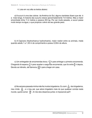 Módulo II - Números Naturais, Operações e Resolução de Problemas
RECUPERAÇÃO Matemática 9
4. Leia em voz alta os textos abaixo:
a) A sucuri é uma das cobras da América do Sul, alguns cientistas dizem que ela é
a mais longa. A maioria das sucuris cresce aproximadamente 7,6 metros. Mas a maior
encontrada tinha 11,2 metros e pesava 453 kg. Por ser muito pesada, a sucuri passa
muito tempo na água, o que propicia o alivio de seu grande peso.
b) A Capivara (Hydrochoerus hydrochoeris), maior roedor entre os animais, mede
quando adulto 1 a 1,30 m de comprimento e possui 0,50m de altura.
c) Um entregador de encomendas levou 1 h para entregar a primeira encomenda.
Chegando lá esperou h para receber a segunda encomenda, que foi entre h depois.
Devido ao trânsito, ele demorou h para chegar em casa.
d) Na semana passada minha mâe fez muitos brigadeiros. Eu comi dos brigadeiros,
meu irmão , e o meu pai, que adora brigadeiro mais do que qualquer comida neste
mundo, queria comer . Aí nós dois dissemos juntos: é impossível pai!!!
3
41
2
4
5
13
10
1
12
3
15
18
9
 