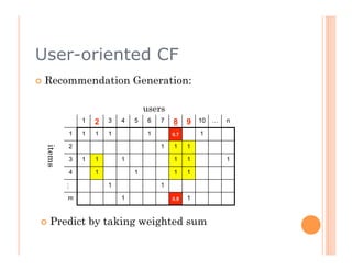User-oriented CF
  Recommendation             Generation:

                                  users
             1    2   3   4   5    6   7   8     9   10   …   n

         1   1    1   1            1       0.7       1

         2                             1   1     1
 items




         3   1    1       1                1     1            1

         4        1           1            1     1

                      1                1
         …




         m                1                0.9   1


  Predict       by taking weighted sum
 