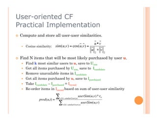 User-oriented CF
Practical Implementation
    Compute and store all user-user similarities.

                                                                   u•v
         Cosine similarity:   sim(u,v) = cos(u,v) =
                                                                 u ∗ v
                                                                    2       2

    Find N items that will be most likely purchased by user u.
         Find k most similar users to u, save to Usim
         Get all items purchased by Usim, save to Icandidate
                   €
         Remove unavailable items in Icandidate
         Get all items purchased by u, save to Ipurchased
         Take Icandidate – Ipurchased = Irecmd
         Re-order items in Irecmd based on sum of user-user similarity

                               ∑ v ∈k−similarUser(u)
                                                       userSim(u,v) * rvi
                   pred(u,i) =
                                ∑   v ∈k−similarUser( u)
                                                           userSim(u,v)



          €
 