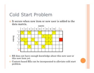 Cold Start Problem
    It occurs when new item or new user is added to the
     data matrix.
                                     users
                 1   2   3   4   5    6   7   8   9   10   …   n

             1   1       1            1               1

             2                            1   1   1
     items




             3   1   1       1                1   1            1

             4       1           1            1   1

                         1                1
             …




             m


    RE does not have enough knowledge about this new user or
     this new item yet.
    Content-based REs can be incorporated to alleviate cold start
     problem.
 