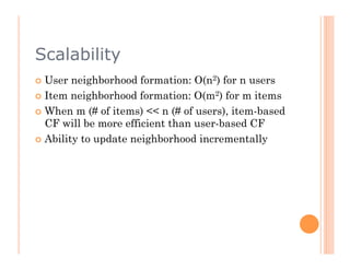 Scalability
  User  neighborhood formation: O(n2) for n users
  Item neighborhood formation: O(m2) for m items

  When m (# of items) << n (# of users), item-based
   CF will be more efficient than user-based CF
  Ability to update neighborhood incrementally
 
