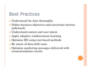 Best Practices
  Understand  the data thoroughly
  Define business objectives and conversion metrics
   judiciously
  Understand context and user intent

  Apply adaptive reinforcement learning

  Optimize RE using cost-based methods

  Be aware of data-shift issue

  Optimize marketing messages delivered with
   recommendation results
 