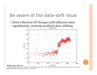 Be aware of the data-shift issue
      Data    collection UI changes will influence data
         significantly, creating artificial data shifting




Netflix prize data set
Y. Koren, "Collaborative Filtering with Temporal Dynamics," Proc. 15th ACM SIGKDD Int'l Conf. Knowledge Discovery and Data
Mining (KDD 09), ACM Press, 2009, pp. 447-455.12
 