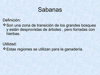 Sabanas
Definición:
Son una zona de transición de los grandes bosques
y están desprovistas de árboles , pero forradas con
hierbas.
Utilidad:
Estas regiones se utilizan para la ganadería.
 